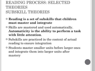 READING PROCESS: SELECTED THEORIES SUBSKILL THEORIES Reading is a set of subskills that children must master and integrate Skills are mastered and used automatically.  Automaticity is the ability to perform a task with little attention . Subskills are practiced in the context of actual reading to ensure integration Students master smaller units before larger ones and integrate them into larger units after mastery 