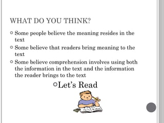 WHAT DO YOU THINK? Some people believe the meaning resides in the text Some believe that readers bring meaning to the text Some believe comprehension involves using both the information in the text and the information the reader brings to the text Let’s Read 