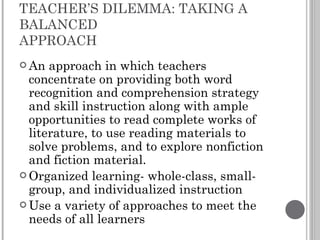 TEACHER’S DILEMMA: TAKING A BALANCED  APPROACH An approach in which teachers concentrate on providing both word recognition and comprehension strategy and skill instruction along with ample opportunities to read complete works of literature, to use reading materials to solve problems, and to explore nonfiction and fiction material. Organized learning- whole-class, small-group, and individualized instruction Use a variety of approaches to meet the needs of all learners 