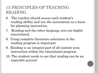 15 PRINCIPLES OF TEACHING READING 6.  The teacher should assess each student’s reading ability and use the assessment as a basis for planning instruction. 7.  Reading and the other language arts are highly interrelated. 8.  Using complete literature selections in the reading program is important 9.  Reading is an integral part of all content area instruction within the educational program 10. The student needs to see that reading can be an enjoyable pursuit 