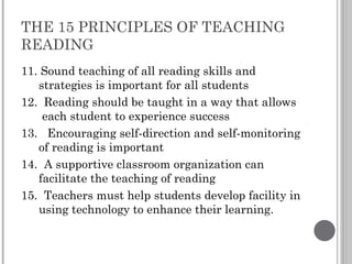 THE 15 PRINCIPLES OF TEACHING READING 11. Sound teaching of all reading skills and strategies is important for all students 12.  Reading should be taught in a way that allows  each student to experience success 13.  Encouraging self-direction and self-monitoring of reading is important 14.  A supportive classroom organization can facilitate the teaching of reading 15.  Teachers must help students develop facility in using technology to enhance their learning. 