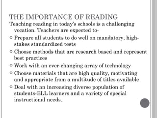 THE IMPORTANCE OF READING Teaching reading in today’s schools is a challenging vocation. Teachers are expected to- Prepare all students to do well on mandatory, high-stakes standardized tests Choose methods that are research based and represent best practices Work with an ever-changing array of technology Choose materials that are high quality, motivating and appropriate from a multitude of titles available Deal with an increasing diverse population of students-ELL learners and a variety of special instructional needs. 