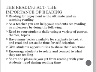 THE READING ACT- THE IMPORTANCE OF READING Reading for enjoyment is the ultimate goal in teaching reading As a teacher you can help your students see reading as a pleasure by doing the following: Read to your students daily using a variety of genres, themes, topics Have many books available for students to look at and read and set aside time for self-selection Give students opportunities to share their reactions  Encourage students to relate and connect to what they are reading Share the pleasure you get from reading with your students- read during reading time 