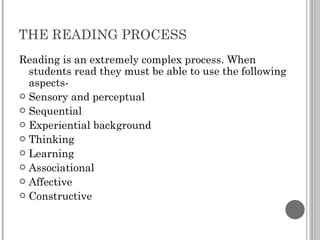 THE READING PROCESS Reading is an extremely complex process. When students read they must be able to use the following aspects- Sensory and perceptual Sequential Experiential background Thinking Learning Associational Affective Constructive 