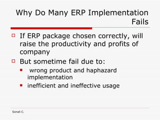 Why Do Many ERP Implementation Fails If ERP package chosen correctly, will raise the productivity and profits of company But sometime fail due to: wrong product and haphazard implementation inefficient and ineffective usage 