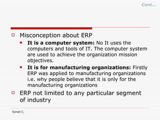 Misconception about ERP It is a computer system:  No It uses the computers and tools of IT. The computer system are used to achieve the organization mission objectives. It is for manufacturing organizations:  Firstly ERP was applied to manufacturing organizations i.e. why people believe that it is only for the manufacturing organizations ERP not limited to any particular segment of industry Cont… 
