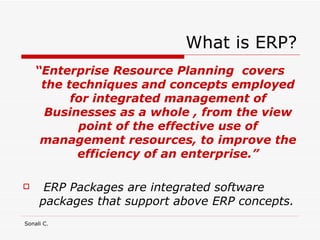 What is ERP? “ Enterprise Resource Planning  covers the techniques and concepts employed for integrated management of Businesses as a whole , from the view point of the effective use of management resources, to improve the efficiency of an enterprise.” ERP Packages are integrated software packages that support above ERP concepts. 
