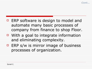 ERP software is design to model and automate many basic processes of company from finance to shop Floor. With a goal to integrate information  and eliminating complexity. ERP s/w is mirror image of business processes of organization. Cont… 
