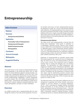 1
Entrepreneurship
Abstract
This article focuses on the concept of entrepreneurship from its
nascent beginnings, to the present day period. First, we shall
review the various definitions applied to entrepreneurship, con-
cluding with a fundamental definition of the term. Next, we'll
consider entrepreneurial trait characteristics associated with suc-
cessful entrepreneurship, highlighting a real-life entrepreneur
as a prime example. Also, we'll explore entrepreneurship in its
global context - examining the latest findings of a global survey
involving 42 countries, relating to entrepreneurship traits, moti-
vations, demographics, and types of ventures undertaken.
Overview
As a global economic driver, entrepreneurship adds real value
through the creation of new jobs and the production of innova-
tive products and services. In short, entrepreneurship promotes
the generation of wealth. Yet, a review of the literature indicates
many definitions of entrepreneurship have been conceived over
the years by researchers in the field.Asingle, commonly accepted
definition of the term is simply nonexistent, though common ele-
ments tend to meet across the spectrum. Given this conundrum, a
functional definition of entrepreneurship upon which to base our
discussion is necessary.
Entrepreneurship Defined
The origin of the word entrepreneurship is derived from the
French word "entreprende," which means "to undertake," as
in undertaking a particular activity. Likewise, some research-
ers give credit for the word entrepreneur (in a business context)
to eighteenth-century French businessman Richard Cantillon,
who, in his published work Essai Sur la Nature du Commerce
en General, "described entrepreneurs as 'undertakers' engaged in
market exchanges at their own risk for the purpose of making a
profit" (Roberts and Woods, 2005, p.46).
Definitions of entrepreneurship are generally situated within
three broad categories: the occupational notion of entrepreneur-
ship, the behavioral notion, and entrepreneurship on the basis
of new venture creation. The occupational notion of entrepre-
neurship refers to owning and managing one's own business
enterprise. "Its 'practitioners' are called entrepreneurs, self-
employed or business owners" (Sternberg & Wennekers, 2005
p.193). An early nineteenth-century pioneer of the occupational
notion (and behavioral notion) was French economist Jean Bap-
tiste Say. According to Say, the entrepreneur is a business owner
who creates value by transforming economic resources from
areas of low productivity into areas of higher productivity, which
in turn provide greater yields (Say, 1855). In essence, the entre-
preneur is a creator of value.
The behavioral notion on the other hand, emphasizes the act of
entrepreneurs recognizing and seizing economic opportunity,
engaging in innovative practices, or assuming entrepreneur-
ial risk —that is, pursuing new untapped markets, developing
product innovations, etc. In fact, according to this behavioral
notion, entrepreneurs need not be business owners — they may
be what are referred to as intrapreneurs(Sterner and Wennekers,
2005). Contextually situated in ongoing businesses, intrapre-
neurship (also known as corporate entrepreneurship) encourages
Abstract
Overview
Entrepreneurship Defined
Application
Personality Traits of Entrepreneurs
Entrepreneurial Exemplar
Global Entrepreneurship
Demographics
Conclusion
Terms & Concepts
Bibliography
Suggested Reading
Table of Contents
(c) 2014 Salem Press. All Rights Reserved.
 