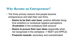 Why Become an Entrepreneur?
• The three primary reasons that people become
entrepreneurs and start their own firms.
– Desire to be their own boss: positive attitudes (long-
time ambition) or contextual negative perceptions
(frustration in the workplace) both account
– Desire to pursue their own ideas (especially when
not recognized in the workplace -> NEST and APPLE)
– Financial rewards: secondary and overestimated
 