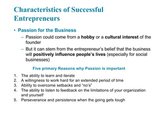 Characteristics of Successful
Entrepreneurs
• Passion for the Business
– Passion could come from a hobby or a cultural interest of the
founder
– But it can stem from the entrepreneur’s belief that the business
will positively influence people’s lives (especially for social
businesses)
Five primary Reasons why Passion is important
1. The ability to learn and iterate
2. A willingness to work hard for an extended period of time
3. Ability to overcome setbacks and “no’s”
4. The ability to listen to feedback on the limitations of your organization
and yourself
5. Perseverance and persistence when the going gets tough
 
