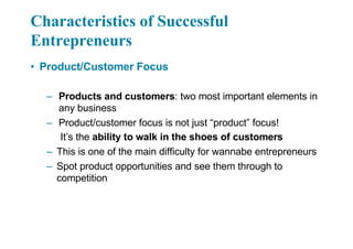 Characteristics of Successful
Entrepreneurs
• Product/Customer Focus
– Products and customers: two most important elements in
any business
– Product/customer focus is not just “product” focus!
It’s the ability to walk in the shoes of customers
– This is one of the main difficulty for wannabe entrepreneurs
– Spot product opportunities and see them through to
competition
 