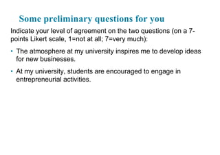 Some preliminary questions for you
Indicate your level of agreement on the two questions (on a 7-
points Likert scale, 1=not at all; 7=very much):
• The atmosphere at my university inspires me to develop ideas
for new businesses.
• At my university, students are encouraged to engage in
entrepreneurial activities.
 