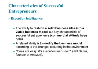 Characteristics of Successful
Entrepreneurs
• Execution Intelligence
– The ability to fashion a solid business idea into a
viable business model is a key characteristic of
successful entrepreneurs (commercial attitude helps
here)
– A related ability is to modify the business model
according to the changes occurring in the environment
– “Ideas are easy. It’s execution that’s hard” (Jeff Bezos,
founder of Amazon).
 