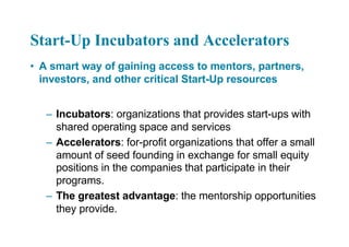 Start-Up Incubators and Accelerators
• A smart way of gaining access to mentors, partners,
investors, and other critical Start-Up resources
– Incubators: organizations that provides start-ups with
shared operating space and services
– Accelerators: for-profit organizations that offer a small
amount of seed founding in exchange for small equity
positions in the companies that participate in their
programs.
– The greatest advantage: the mentorship opportunities
they provide.
 