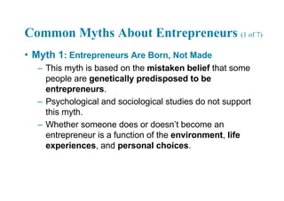 Common Myths About Entrepreneurs (1 of 7)
• Myth 1: Entrepreneurs Are Born, Not Made
– This myth is based on the mistaken belief that some
people are genetically predisposed to be
entrepreneurs.
– Psychological and sociological studies do not support
this myth.
– Whether someone does or doesn’t become an
entrepreneur is a function of the environment, life
experiences, and personal choices.
 