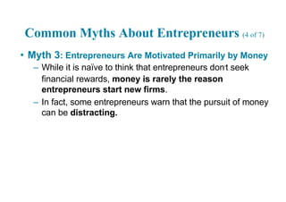 Common Myths About Entrepreneurs (4 of 7)
• Myth 3: Entrepreneurs Are Motivated Primarily by Money
– While it is naïve to think that entrepreneurs don’t seek
financial rewards, money is rarely the reason
entrepreneurs start new firms.
– In fact, some entrepreneurs warn that the pursuit of money
can be distracting.
 