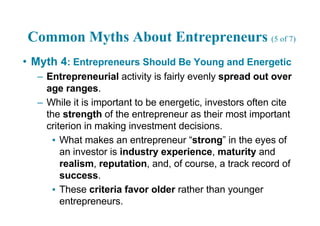 Common Myths About Entrepreneurs (5 of 7)
• Myth 4: Entrepreneurs Should Be Young and Energetic
– Entrepreneurial activity is fairly evenly spread out over
age ranges.
– While it is important to be energetic, investors often cite
the strength of the entrepreneur as their most important
criterion in making investment decisions.
▪ What makes an entrepreneur “strong” in the eyes of
an investor is industry experience, maturity and
realism, reputation, and, of course, a track record of
success.
▪ These criteria favor older rather than younger
entrepreneurs.
 