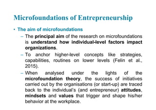 Microfoundations of Entrepreneurship
• The aim of microfoundations
– The principal aim of the research on microfoundations
is understand how individual-level factors impact
organizations.
– To anchor higher-level concepts like strategies,
capabilities, routines on lower levels (Felin et al.,
2015).
– When analysed under the lights of the
microfoundation theory, the success of initiatives
carried out by the organisations (or start-up) are traced
back to the individual’s (and entrepreneur) attitudes,
mindsets and values that trigger and shape his/her
behavior at the workplace.
 