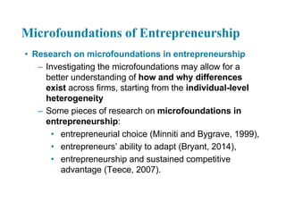Microfoundations of Entrepreneurship
• Research on microfoundations in entrepreneurship
– Investigating the microfoundations may allow for a
better understanding of how and why differences
exist across firms, starting from the individual-level
heterogeneity
– Some pieces of research on microfoundations in
entrepreneurship:
• entrepreneurial choice (Minniti and Bygrave, 1999),
• entrepreneurs’ ability to adapt (Bryant, 2014),
• entrepreneurship and sustained competitive
advantage (Teece, 2007).
 