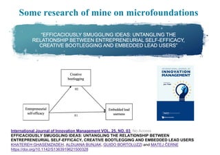 Some research of mine on microfoundations
International Journal of Innovation Management VOL. 25, NO. 03 No Access
EFFICACIOUSLY SMUGGLING IDEAS: UNTANGLING THE RELATIONSHIP BETWEEN
ENTREPRENEURIAL SELF-EFFICACY, CREATIVE BOOTLEGGING AND EMBEDDED LEAD USERS
KHATEREH GHASEMZADEH, ALDIJANA BUNJAK, GUIDO BORTOLUZZI and MATEJ ČERNE
https://doi.org/10.1142/S1363919621500328
 