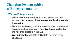 Changing Demographics
of Entrepreneurs (1 of 4)
• Women Entrepreneurs
– While men are more likely to start businesses than
women, the number of women-owned businesses is
increasing.
– Over the past nine years, the number of women-owned
businesses has grown at a rate five times faster than
the national average in the U.S.
– Work-life balance? After COVID19 no more a big
challenge!
 
