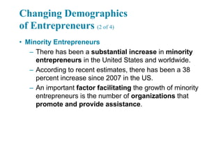 Changing Demographics
of Entrepreneurs (2 of 4)
• Minority Entrepreneurs
– There has been a substantial increase in minority
entrepreneurs in the United States and worldwide.
– According to recent estimates, there has been a 38
percent increase since 2007 in the US.
– An important factor facilitating the growth of minority
entrepreneurs is the number of organizations that
promote and provide assistance.
 