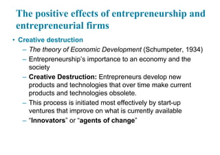 The positive effects of entrepreneurship and
entrepreneurial firms
• Creative destruction
– The theory of Economic Development (Schumpeter, 1934)
– Entrepreneurship’s importance to an economy and the
society
– Creative Destruction: Entrepreneurs develop new
products and technologies that over time make current
products and technologies obsolete.
– This process is initiated most effectively by start-up
ventures that improve on what is currently available
– “Innovators” or “agents of change”
 