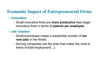 Economic Impact of Entrepreneurial Firms
• Innovation
– Small innovative firms are more productive than larger
innovative firms in terms of patents per employee.
• Job Creation
– Small businesses create a substantial number of net
new jobs in the World.
– (but big companies are the ones that matter the most in
terms of total employment…)
 