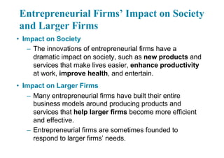 Entrepreneurial Firms’ Impact on Society
and Larger Firms
• Impact on Society
– The innovations of entrepreneurial firms have a
dramatic impact on society, such as new products and
services that make lives easier, enhance productivity
at work, improve health, and entertain.
• Impact on Larger Firms
– Many entrepreneurial firms have built their entire
business models around producing products and
services that help larger firms become more efficient
and effective.
– Entrepreneurial firms are sometimes founded to
respond to larger firms’ needs.
 