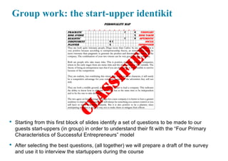 Group work: the start-upper identikit
• Starting from this first block of slides identify a set of questions to be made to our
guests start-uppers (in group) in order to understand their fit with the “Four Primary
Characteristics of Successful Entrepreneurs” model
• After selecting the best questions, (all together) we will prepare a draft of the survey
and use it to interview the startuppers during the course
 