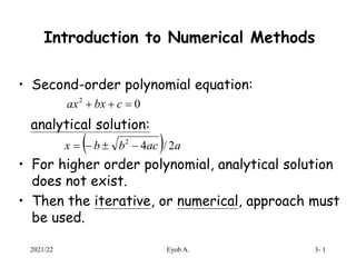 Introduction to Numerical Methods
• Second-order polynomial equation:
analytical solution:
• For higher order polynomial, analytical solution
does not exist.
• Then the iterative, or numerical, approach must
be used.
0
2


 c
bx
ax
  a
ac
b
b
x 2
/
4
2




2021/22 Eyob A. 3- 1
 