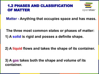1.2 PHASES AND CLASSIFICATION
OF MATTER
Matter - Anything that occupies space and has mass.
The three most common states or phases of matter:
1) A solid is rigid and posses a definite shape.
2) A liquid flows and takes the shape of its container.
3) A gas takes both the shape and volume of its
container.
10
 