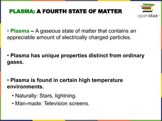 PLASMA: A FOURTH STATE OF MATTER
• Plasma – A gaseous state of matter that contains an
appreciable amount of electrically charged particles.
• Plasma has unique properties distinct from ordinary
gases.
• Plasma is found in certain high temperature
environments.
• Naturally: Stars, lightning.
• Man-made: Television screens.
12
 