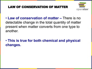 LAW OF CONSERVATION OF MATTER
• Law of conservation of matter – There is no
detectable change in the total quantity of matter
present when matter converts from one type to
another.
• This is true for both chemical and physical
changes.
 