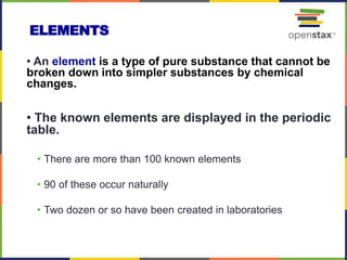 ELEMENTS
• An element is a type of pure substance that cannot be
broken down into simpler substances by chemical
changes.
• The known elements are displayed in the periodic
table.
• There are more than 100 known elements
• 90 of these occur naturally
• Two dozen or so have been created in laboratories
 