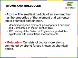 ATOMS AND MOLECULES
• Atom – The smallest particle of an element that
has the properties of that element and can enter
into a chemical combination.
• Idea first proposed by Greek philosophers, Leucippus
and Democritus, in the 5th century BCE.
• 19th century, John Dalton of England supported this
hypothesis with quantitative measurements.
• Molecule – Consists of two or more atoms
connected by strong forces known as chemical
bonds.
 