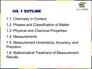 CH. 1 OUTLINE
1.1: Chemistry in Context
1.2: Phases and Classification of Matter
1.3: Physical and Chemical Properties
1.4: Measurements
1.5: Measurement Uncertainty, Accuracy, and
Precision
1.6: Mathematical Treatment of Measurement
Results
2
 
