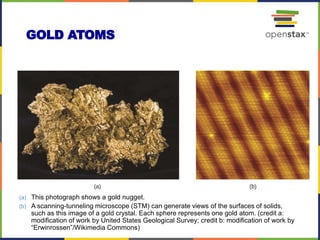 GOLD ATOMS
(a) This photograph shows a gold nugget.
(b) A scanning-tunneling microscope (STM) can generate views of the surfaces of solids,
such as this image of a gold crystal. Each sphere represents one gold atom. (credit a:
modification of work by United States Geological Survey; credit b: modification of work by
“Erwinrossen”/Wikimedia Commons)
 