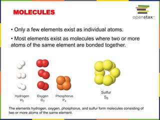 MOLECULES
• Only a few elements exist as individual atoms.
• Most elements exist as molecules where two or more
atoms of the same element are bonded together.
The elements hydrogen, oxygen, phosphorus, and sulfur form molecules consisting of
two or more atoms of the same element.
 