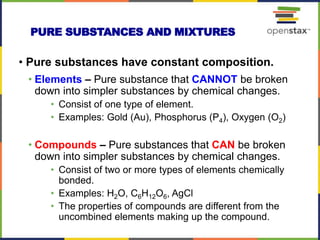 • Pure substances have constant composition.
• Elements – Pure substance that CANNOT be broken
down into simpler substances by chemical changes.
• Consist of one type of element.
• Examples: Gold (Au), Phosphorus (P4), Oxygen (O2)
• Compounds – Pure substances that CAN be broken
down into simpler substances by chemical changes.
• Consist of two or more types of elements chemically
bonded.
• Examples: H2O, C6H12O6, AgCl
• The properties of compounds are different from the
uncombined elements making up the compound.
PURE SUBSTANCES AND MIXTURES
 
