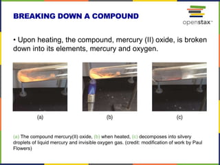 BREAKING DOWN A COMPOUND
(a) The compound mercury(II) oxide, (b) when heated, (c) decomposes into silvery
droplets of liquid mercury and invisible oxygen gas. (credit: modification of work by Paul
Flowers)
• Upon heating, the compound, mercury (II) oxide, is broken
down into its elements, mercury and oxygen.
 