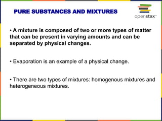 • A mixture is composed of two or more types of matter
that can be present in varying amounts and can be
separated by physical changes.
• Evaporation is an example of a physical change.
• There are two types of mixtures: homogenous mixtures and
heterogeneous mixtures.
PURE SUBSTANCES AND MIXTURES
 