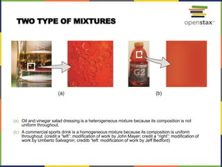 (a) Oil and vinegar salad dressing is a heterogeneous mixture because its composition is not
uniform throughout.
(b) A commercial sports drink is a homogeneous mixture because its composition is uniform
throughout. (credit a “left”: modification of work by John Mayer; credit a “right”: modification of
work by Umberto Salvagnin; creditb “left: modification of work by Jeff Bedford)
TWO TYPE OF MIXTURES
 