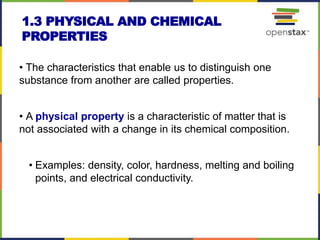 1.3 PHYSICAL AND CHEMICAL
PROPERTIES
• The characteristics that enable us to distinguish one
substance from another are called properties.
• A physical property is a characteristic of matter that is
not associated with a change in its chemical composition.
• Examples: density, color, hardness, melting and boiling
points, and electrical conductivity.
 