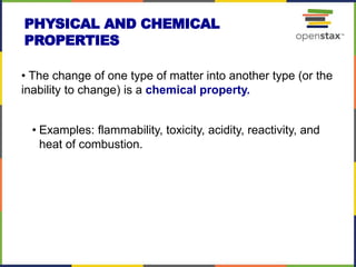 PHYSICAL AND CHEMICAL
PROPERTIES
• The change of one type of matter into another type (or the
inability to change) is a chemical property.
• Examples: flammability, toxicity, acidity, reactivity, and
heat of combustion.
 