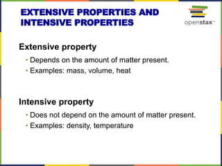 EXTENSIVE PROPERTIES AND
INTENSIVE PROPERTIES
Extensive property
• Depends on the amount of matter present.
• Examples: mass, volume, heat
Intensive property
• Does not depend on the amount of matter present.
• Examples: density, temperature
 