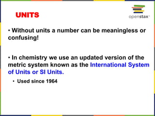 UNITS
• Without units a number can be meaningless or
confusing!
• In chemistry we use an updated version of the
metric system known as the International System
of Units or SI Units.
• Used since 1964
 