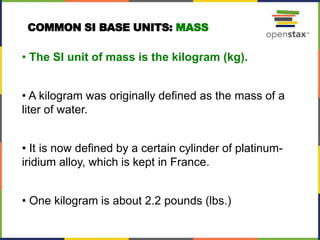 • The SI unit of mass is the kilogram (kg).
• A kilogram was originally defined as the mass of a
liter of water.
• It is now defined by a certain cylinder of platinum-
iridium alloy, which is kept in France.
• One kilogram is about 2.2 pounds (lbs.)
COMMON SI BASE UNITS: MASS
 