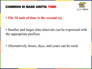 • The SI unit of time is the second (s).
• Smaller and larger time intervals can be expressed with
the appropriate prefixes.
• Alternatively, hours, days, and years can be used.
COMMON SI BASE UNITS: TIME
 
